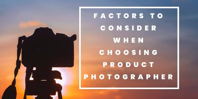 Factors To Consider When Choosing Your Next Product Photographer
